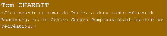 Zone de Texte: Tom CHARBITJai grandi au cur de Paris,  deux cents mtres de Beaubourg, et le Centre Gorges Pompidou tait ma cour de rcration. 